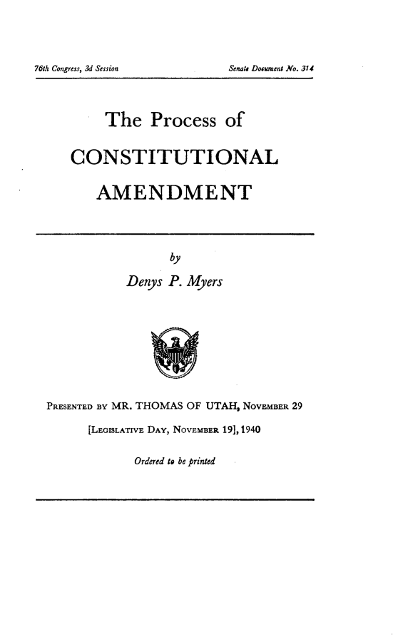 handle is hein.usccsset/usconset24823 and id is 1 raw text is: 







        The Process of



   CONSTITUTIONAL


       AMENDMENT




                 by

           Denys P. Myers









PRESENTED BY MR. THOMAS OF UTAH, NOVEMBER 29

      [LEGISLATIVE DAY, NOVEMBER 19], 1940


Ordered to be printed


76th Congress, 3d Session


Senate Document .No. 314g


