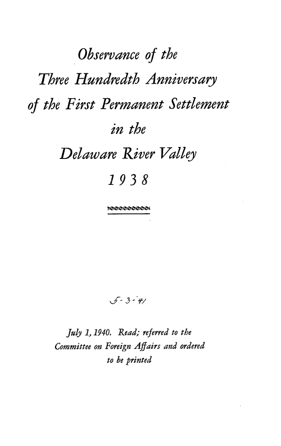 handle is hein.usccsset/usconset24825 and id is 1 raw text is: 

         Observance of the
  Three Hundredth Anniversary
of the First Permanent Settlement
               in the
      Delaware River Valley
               1938


  July 1, 1940. Read; referred to the
Committee on Foreign Affairs and ordered
          to be printed


