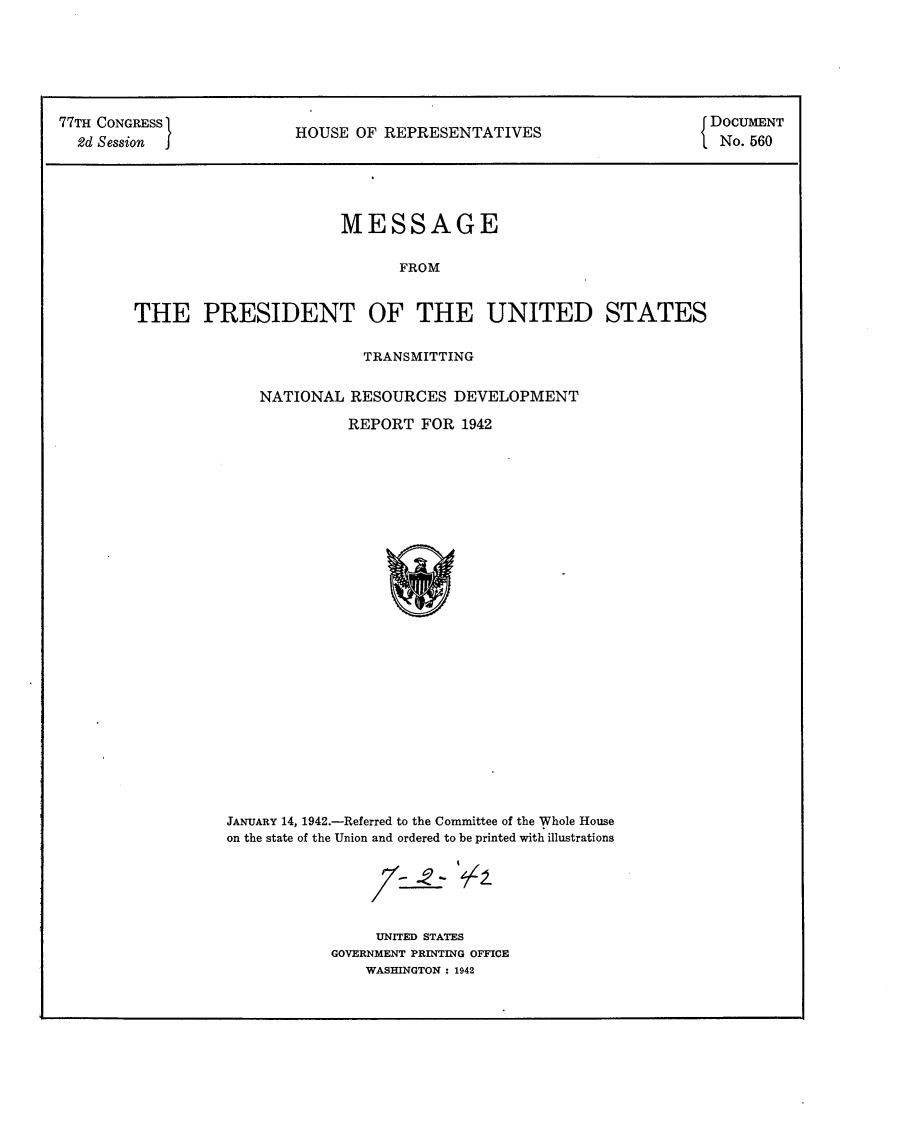 handle is hein.usccsset/usconset24826 and id is 1 raw text is: 







77TH CONGRESS                                                          { DOCUMENT
  2d Session              HOUSE OF REPRESENTATIVES                       No. 560





                               MESSAGE


                                     FROM



        THE PRESIDENT OF THE UNITED STATES


           TRANSMITTING


NATIONAL RESOURCES DEVELOPMENT

          REPORT FOR 1942


JANUARY 14, 1942.-Referred to the Committee of the Whole House
on the state of the Union and ordered to be printed with illustrations






                UNITED STATES
           GOVERNMENT PRINTING OFFICE
               WASHINGTON : 1942



