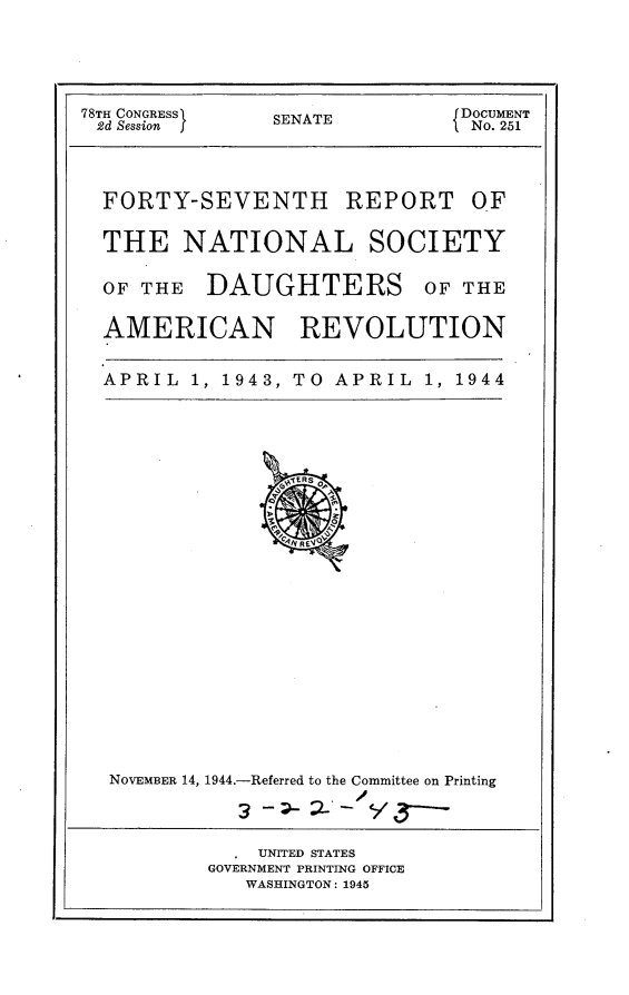 handle is hein.usccsset/usconset24827 and id is 1 raw text is: 




78TH CONGRESS   SENATE    f DOCUMENT
2d Session                     I No. 251



  FORTY-SEVENTH REPORT OF

  THE NATIONAL SOCIETY

  OF THE DAUGHTERS OF THE

  AMERICAN REVOLUTION


  APRIL 1, 1943, TO APRIL 1, 1944


NOVEMBER 14, 1944.-Referred to the Committee on Printing
                    /


    UNITED STATES
GOVERNMENT PRINTING OFFICE
   WASHINGTON: 1945


