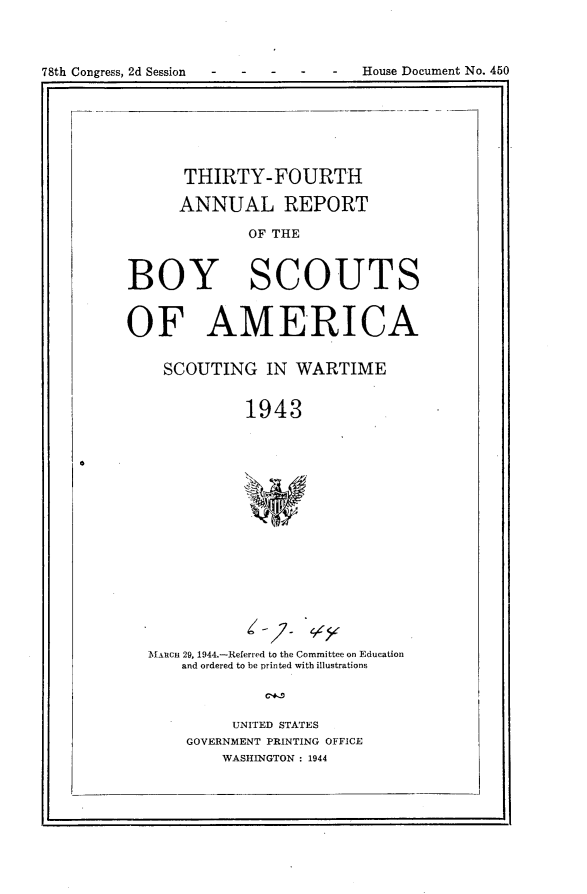 handle is hein.usccsset/usconset24828 and id is 1 raw text is: 



78th Congress, 2d Session . . .  .  House Document No. 450


      THIRTY-FOURTH

      ANNUAL REPORT

             OF THE


BOY SCOUTS


OF AMERICA

    SCOUTING IN WARTIME


             1943


MARCH 29, 1944.-Referred to the Committee on Education
    and ordered to be printed with illustrations



         UNITED STATES
    GOVERNMENT PRINTING OFFICE
        WASHINGTON : 1944


