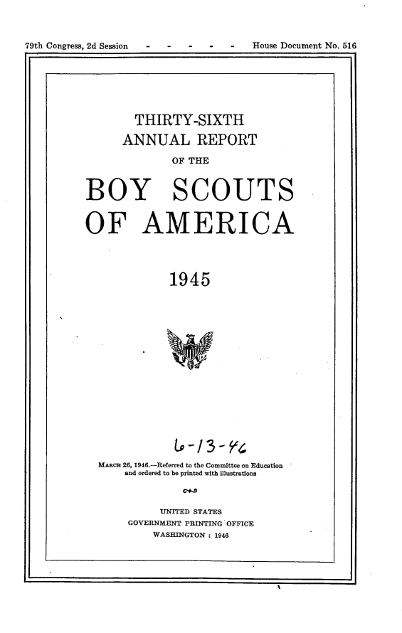 handle is hein.usccsset/usconset24830 and id is 1 raw text is: 

79th Congress, 2d Session - -  -     House Document No. 516


        THIRTY-SIXTH
      ANNUAL REPORT
              OF THE


BOY SCOUTS

OF AMERICA



              1945












              LV-13- 4
  MARcn 26, 1946.-Referred to the Committee on Education
      and ordered to be printed with illustrations


            UNITED STATES
       GOVERNMENT PRINTING OFFICE
           WASHINGTON : 1946


--------


