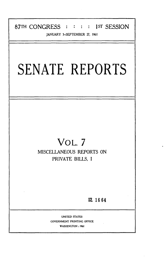 handle is hein.usccsset/usconset24835 and id is 1 raw text is: 



87TH CONGRESS     : :  :  : iST SESSION
           JANUARY 3-SEPTEMBER 27, 1961


SENATE REPORTS


       VOL. 7
MISCELLANEOUS REPORTS ON
     PRIVATE BILLS, I






                  12. 1664


    UNITED STATES
GOVERNMENT PRINTING OFFICE
   WASHINGTON: 1961


