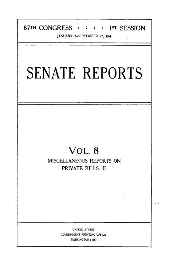 handle is hein.usccsset/usconset24836 and id is 1 raw text is: 



87TH CONGRESS     : :  :  : 1ST SESSION
           JANUARY 3-SEPTEMBER 27, 1961


SENATE REPORTS


       VOL. 8
MISCELLANEOUS REPORTS ON
     PRIVATE BILLS, II


    UNITED STATES
GOVERNMENT PRINTING OFFICE
   WASHINGTON: 1961


