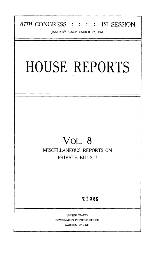 handle is hein.usccsset/usconset24838 and id is 1 raw text is: 


87TH CONGRESS     : :  :  : 1ST SESSION
           JANUARY 3-SEPTEMBER 27, 1961


HOUSE REPORTS


       VOL. 8
MISCELLANEOUS REPORTS ON
     PRIVATE BILLS, I






              7.1 365


    UNITED STATES
GOVERNMENT PRINTING OFFICE
   WASHINGTON : 1961


