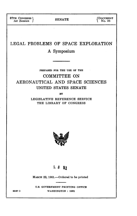 handle is hein.usccsset/usconset24841 and id is 1 raw text is: 



87TH CONGRESS       S    E             DOCUMENT
  18t Session fSENATE                   No. 26





LEGAL PROBLEMS OF SPACE EXPLORATION

                 A Symposium




             PREPARED FOR THE USE OF THE
               COMMITTEE ON
   AERONAUTICAL AND SPACE SCIENCES
            UNITED STATES SENATE
                      BY
         LEGISLATIVE REFERENCE SERVICE
            THE LIBRARY OF CONGRESS
















                   5. 8 V,


63137 0


MARCH 22, 1961.-Ordered to be printed

U.S. GOVERNMENT PRINTING OFFICE
      WASHINGTON : 1961


