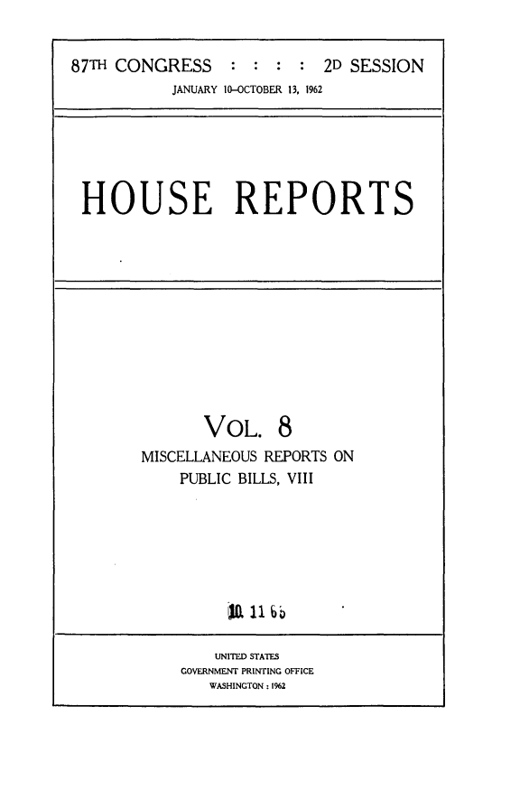 handle is hein.usccsset/usconset24845 and id is 1 raw text is: 


87TH CONGRESS : : : : 2D SESSION
           JANUARY 10-OCTOBER 13, 1962


HOUSE REPORTS


       VOL. 8
MISCELLANEOUS REPORTS ON
    PUBLIC BILLS, VIII


    UNITED STATES
GOVERNMENT PRINTING OFFICE
   WASHINGTON : 1962


