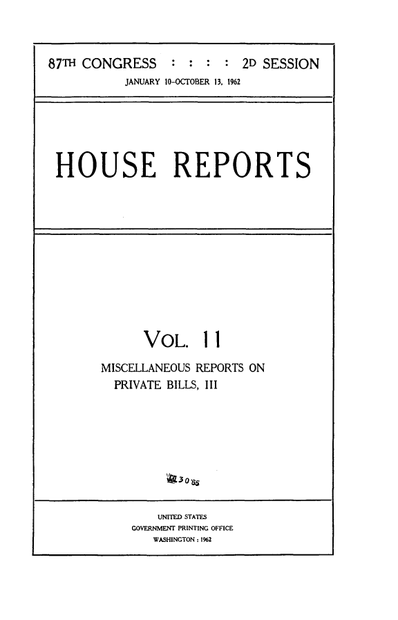 handle is hein.usccsset/usconset24848 and id is 1 raw text is: 



87TH CONGRESS : : : : 2D SESSION
           JANUARY 10-OCTOBER 13, 1962


HOUSE REPORTS


      VOL. 11

MISCELLANEOUS REPORTS ON
  PRIVATE BILLS, III






         4 3oas6


    UNITED STATES
GOVERNMENT PRINTING OFFICE
   WASHINGTON: 1%2


