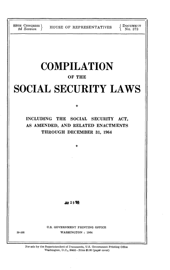 handle is hein.usccsset/usconset24854 and id is 1 raw text is: 




88TH CONGRESS HOUSE OF REPRESENTATIVES        DOCUMENT
  2d Session jNo. 373


         COMPILATION

                   OF THE


SOCIAL SECURITY LAWS


                     +


    INCLUDING  THE SOCIAL  SECURITY ACT,
    AS AMENDED, AND RELATED ENACTMENTS
         THROUGH  DECEMBER  31, 1964


                     +












                 ,to 1555




           U.S. GOVERNMENT PRINTING OFFICE
 39-566         WASHINGTON : 1964


    For sale by the Superintendent of Documents, U.S. Government Printing Office
          Washington, D.C., 20402. Price $2.00 (paper cover)


