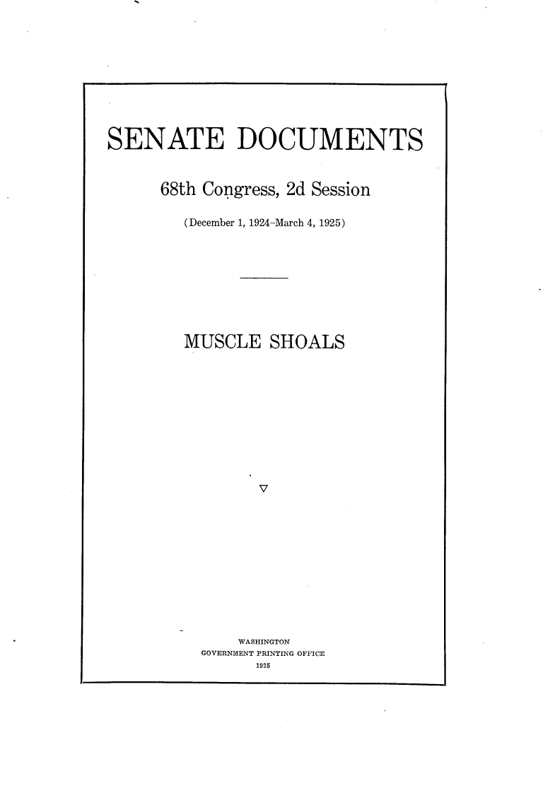 handle is hein.usccsset/usconset24868 and id is 1 raw text is: 











SENATE DOCUMENTS



      68th Congress, 2d Session

         (December 1, 1924-March 4, 1925)










         MUSCLE   SHOALS












                 V












               WASHINGTON
           GOVERNMENT PRINTING OFFICE
                 1925


