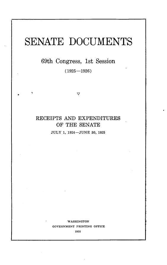 handle is hein.usccsset/usconset24869 and id is 1 raw text is: 








SENATE DOCUMENTS



     69th Congress, 1st Session

             (1925-1926)




                 v




   RECEIPTS  AND EXPENDITURES
          OF THE SENATE
        JULY 1, 1924-JUNE 30, 1925



















              WASHINGTON
         GOVERNMENT PRINTING OFFICE
                1925


