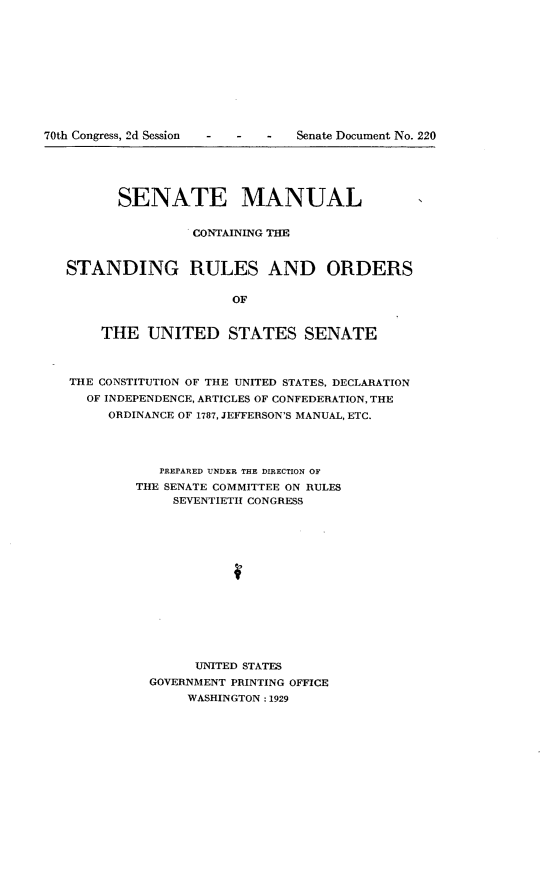 handle is hein.usccsset/usconset24872 and id is 1 raw text is: 











70th Congress, 2d Session  -  -  -  Senate Document No. 220





         SENATE MANUAL


                   CONTAINING THE


   STANDING RULES AND ORDERS

                        OF


       THE   UNITED STATES SENATE



   THE CONSTITUTION OF THE UNITED STATES, DECLARATION
     OF INDEPENDENCE, ARTICLES OF CONFEDERATION, THE
        ORDINANCE OF 1787, JEFFERSON'S MANUAL, ETC.




               PREPARED UNDER THE DIRECTION OF
            THE SENATE COMMITTEE ON RULES
                SEVENTIETH CONGRESS














                   UNITED STATES
             GOVERNMENT PRINTING OFFICE
                  WASHINGTON: 1929


