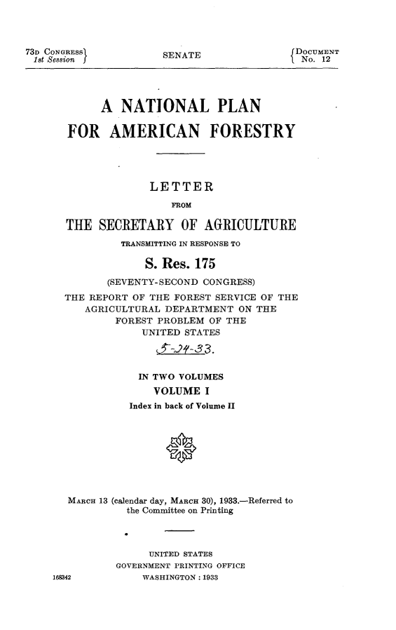 handle is hein.usccsset/usconset24879 and id is 1 raw text is: 



73D CONGRESS          SENATE                DOCUMENT
1st Session                                  No. 12




            A   NATIONAL PLAN


       FOR AMERICAN FORESTRY





                    LETTER

                        FROM

       THE  SECRETARY OF AGRICULTURE

                TRANSMITTING IN RESPONSE TO

                    S. Res. 175

             (SEVENTY-SECOND CONGRESS)
      THE REPORT OF THE FOREST SERVICE OF THE
          AGRICULTURAL DEPARTMENT  ON THE
               FOREST PROBLEM OF THE
                   UNITED STATES




                   IN TWO VOLUMES
                     VOLUME  I
                 Index in back of Volume II





                       *



       MARCH 13 (calendar day, MARCH 30), 1933.-Referred to
                the Committee on Printing




                    UNITED STATES
               GOVERNMENT PRINTING OFFICE
    168342         WASHINGTON: 1933


