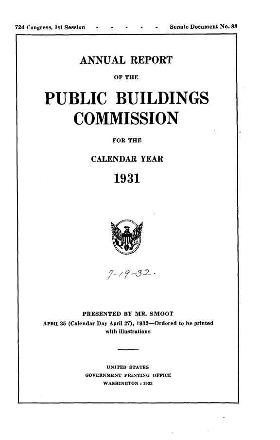 handle is hein.usccsset/usconset24880 and id is 1 raw text is: 



72d Congress, 1st Session - - - - - Senate Document No.88


        ANNUAL REPORT

                OF THE



PUBLIC BUILDINGS


COMMISSION


         FOR THE


    CALENDAR YEAR


         1931


         PRESENTED BY MR. SMOOT
APRIL 25 (Calendar Day April 27), 1932-Ordered to be printed
               with illustrations




               UNITED STATES
          GOVERNMENT PRINTING OFFICE
              WASHINGTON: 1932


Senate Document No. 88


72d Congress, Ist Session


