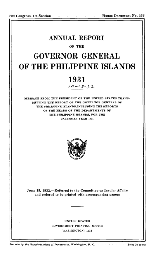 handle is hein.usccsset/usconset24882 and id is 1 raw text is: 



72d Congress, 1st Session


-   -   -   -   -   House Document No. 355


       ANNUAL REPORT

                OF THE


GOVERNOR GENERAL


OF THE PHILIPPINE ISLANDS



                      1931
                      /to- /i '-j 2-


  MESSAGE FROM THE PRESIDENT OF THE UNITED STATES TRANS-
      MITTING THE REPORT OF THE GOVERNOR GENERAL OF
        THE PHILIPPINE ISLANDS, INCLUDING THE REPORTS
           OF THE HEADS OF THE DEPARTMENTS OF
             THE PHILIPPINE ISLANDS, FOR THE
                   CALENDAR YEAR 1931





















    JUNE 15, 1932.-Referred to the Committee on Insular Affairs
       and ordered to be printed with accompanying papers


      UNITED STATES
GOVERNMENT PRINTING OFFICE
     WASHINGTON: 1932


For sale by the Superintendent of Documents, Washington, D. C ---------   Price 20 cents


