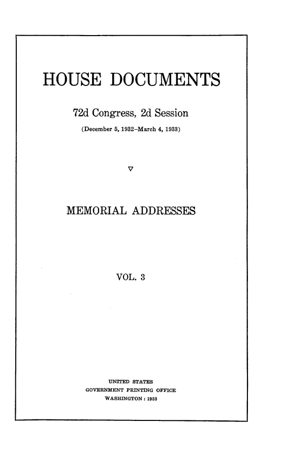 handle is hein.usccsset/usconset24884 and id is 1 raw text is: 










HOUSE DOCUMENTS



      72d Congress, 2d Session

      (December 5, 1932-March 4, 1933)




                V





    MEMORIAL ADDRESSES








              VOL. 3


    UNITED STATES
GOVERNMENT PRINTING OFFICE
    WASHINGTON: 1983


