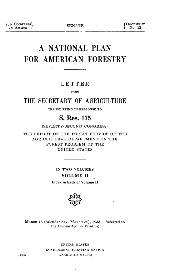 handle is hein.usccsset/usconset24885 and id is 1 raw text is: 




73D CONGRESS          SENATE                DOCUMENT
1st Session I                                No. 12




            A   NATIONAL PLAN


       FOR AMERICAN FORESTRY





                    LETTER

                        FROM

       THE  SECRETARY OF AGRICULTURE

                TRANSMITTING IN RESPONSE TO

                    S. Res. 175

             (SEVENTY-SECOND CONGRESS)

      THE REPORT OF THE FOREST SERVICE OF THE
          AGRICULTURAL DEPARTMENT  ON THE
               FOREST PROBLEM OF THE
                   UNITED STATES




                   IN TWO VOLUMES
                   VOLUME II
                 Index in back of Volume II









       MARCH 13 (calendar day, MARCH 30), 1933.-Referred to
                the Committee on Printing



                    UNITED STATES
               GOVERNMENT PRINTING OFFICE
     16$42         WASHINGTON : 1033


