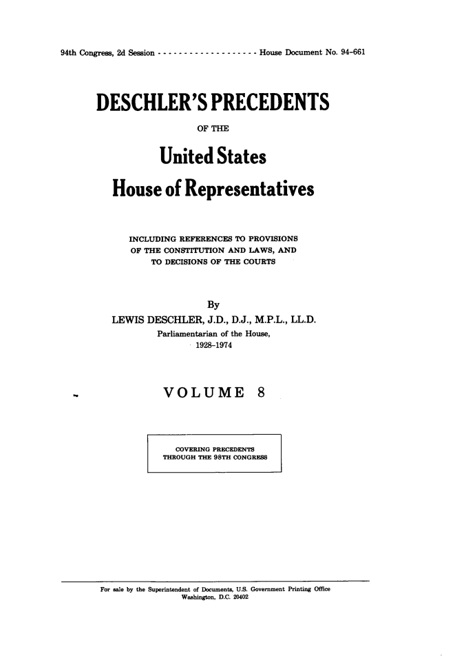 handle is hein.usccsset/usconset24892 and id is 1 raw text is: 




94th Congress, 2d Session  ------------------- House Document No. 94-661


DESCHLER'S PRECEDENTS

                   OF THE


            United States


   House of Representatives




      INCLUDING REFERENCES TO PROVISIONS
      OF THE CONSTITUTION AND LAWS, AND
          TO DECISIONS OF THE COURTS




                     By
   LEWIS DESCHLER, J.D., D.J., M.P.L., LL.D.
           Parliamentarian of the House,
                 . 1928-1974


VOLUME


  COVERING PRECEDENTS
THROUGH THE 98TH CONGRESS


For sale by the Superintendent of Documents, U.S. Government Printing Office
               Washington, D.C. 20402


