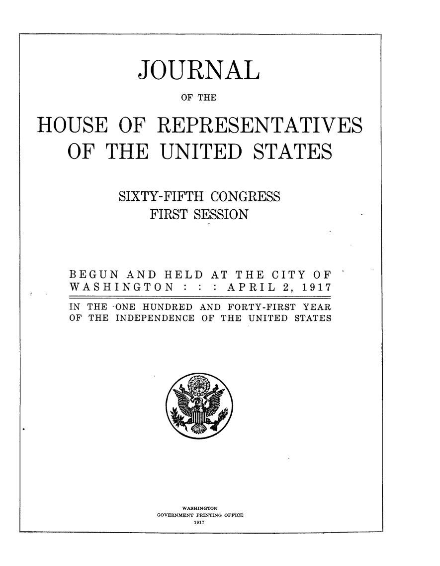 handle is hein.usccsset/usconset24894 and id is 1 raw text is: 




            JOURNAL

                 OF THE

HOUSE OF REPRESENTATIVES

    OF THE UNITED STATES


          SIXTY-FIFTH CONGRESS
             FIRST SESSION


BEGUN
WASHI


AND
NGT0


HEL
N :


AT THE
: APRI


CITY
L 2, 1


IN THE -ONE HUNDRED
OF THE INDEPENDENCE


AND FORTY-FIRST YEAR
OF THE UNITED STATES


   WASHINGTON
GOVERNMENT PRINTING OFFICE
    1917


OF
917



