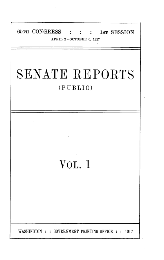 handle is hein.usccsset/usconset24895 and id is 1 raw text is: 



65TH CONGRESS       :  1ST SESSION
         APRIL 2- OCTOBER 6, 1917


SENATE REPORTS

            (PUBLIC)


VOL. 1


WASHINGTON : : GOVERNMENT PRINTING OFFICE : : 1917


