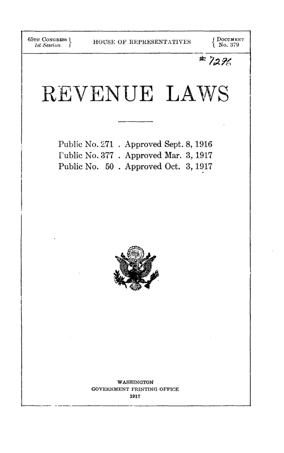 handle is hein.usccsset/usconset24913 and id is 1 raw text is: 


65TI CONGRESS
ibst ~session I


HOUSE OF REPRESENTATIVES


DOCUMENT
No. 379


REVENUE LAWS


Public No. 271
Public No. 377
Public No. 50


Approved Sept. 8, 1916
Approved Mar. 3, 1917
Approved Oct. 3, 1917


      WASHINGTON
GOVERNMENT PRINTING OFFICE
        1917


