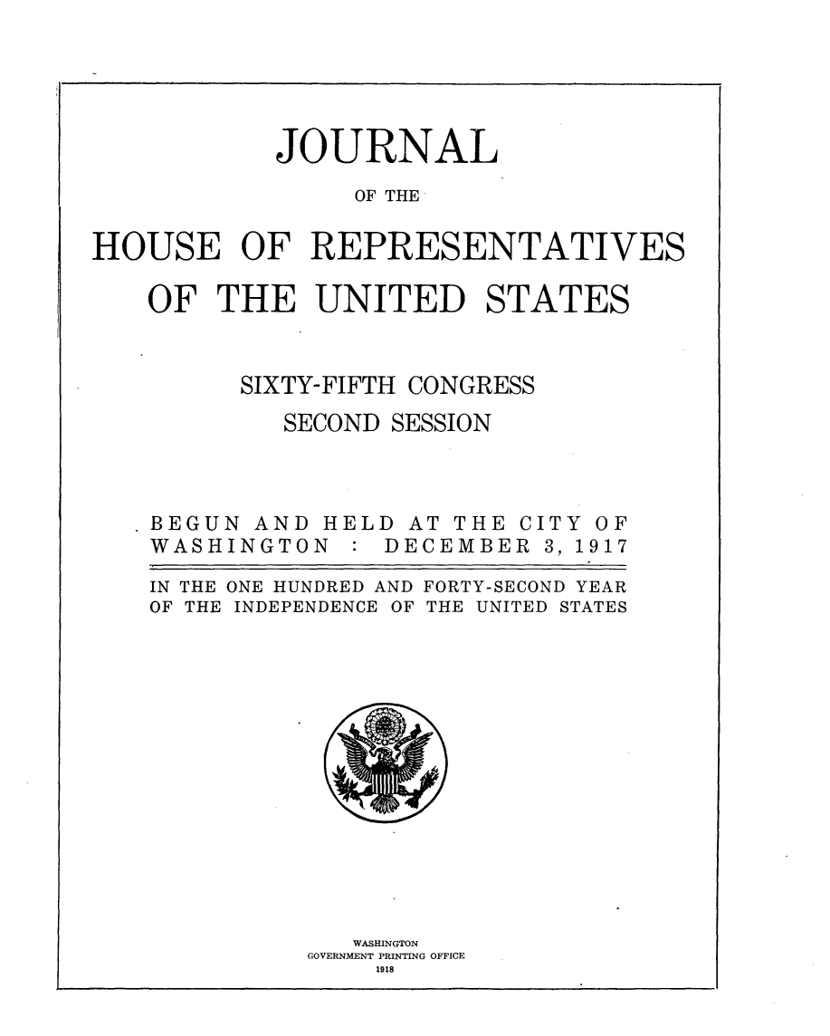 handle is hein.usccsset/usconset24918 and id is 1 raw text is: 





            JOURNAL

                 OF THE

HOUSE OF REPRESENTATIVES

    OF  THE UNITED STATES


SIXTY-FIFTH


CONGRESS


SECOND SESSION


BEGUN  AND
WASHINGTO


HEL
N  :


D
D


AT THE
ECEMBE


IN THE
OF THE


ONE HUNDRED AND FORTY-SECOND YEAR
INDEPENDENCE OF THE UNITED STATES


   WASHINGTON
GOVERNMENT PRINTING OFFICE
    1918


C
R


ITY
3, 1


OF
917



