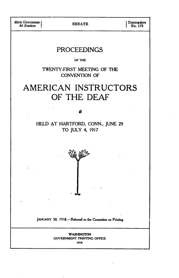 handle is hein.usccsset/usconset24928 and id is 1 raw text is: 



6rm CONGRESS         SENATE              DoowumNT
  Rd Session                              No. 172




               PROCEEDINGS

                      OF THE

          TWENTY-FIRST MEETING OF THE
                 CONVENTION OF


   AMERICAN INSTRUCTORS

             OF THE DEAF




        HELD AT HARTFORD,  CONN., JUNE 29
                 TO JULY 4, 1917


















        JANUARY 30, 1918.-Referred to the Committee on Printing


                   WASHINGTON
              GOVERNMENT PRINTING OFFICE
                      1918


