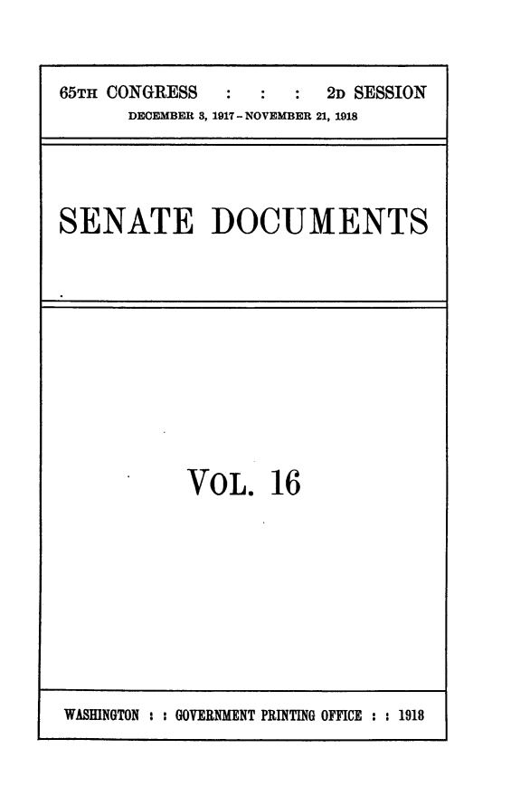 handle is hein.usccsset/usconset24934 and id is 1 raw text is: 



65TH CONGRESS         :  2D SESSION
      DECEMBER 3, 1917 - NOVEMBER 21, 1918


SENATE DOCUMENTS


VOL. 16


WASHINGTON : : GOVERNMENT PRINTING OFFICE : : 1918


