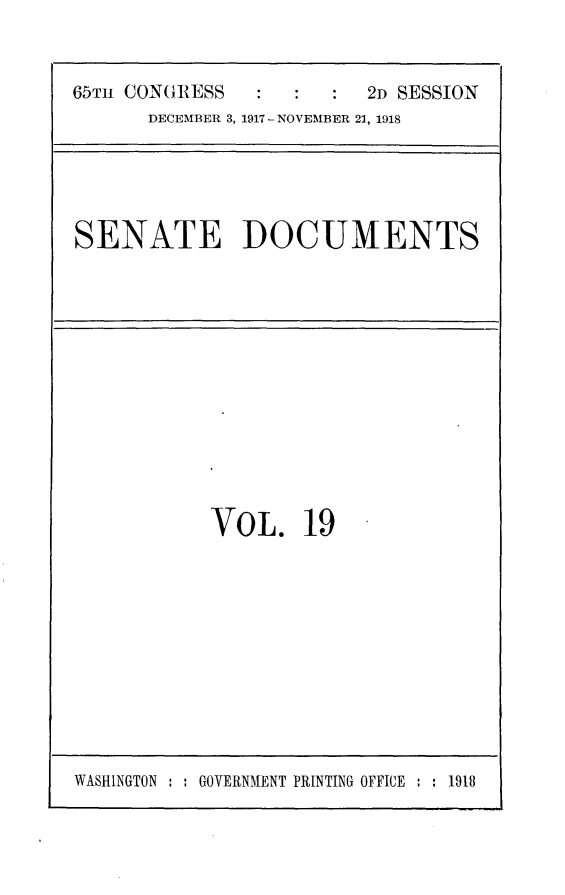 handle is hein.usccsset/usconset24937 and id is 1 raw text is: 


65Tm CONGRESS            2D SESSION
      DECEMBER 3, 1917 - NOVEMBER 21, 1918


SENATE DOCUMENTS


VOL. 19


WASHINGTON : : GOVERNMENT PRINTING OFFICE : : 1918


