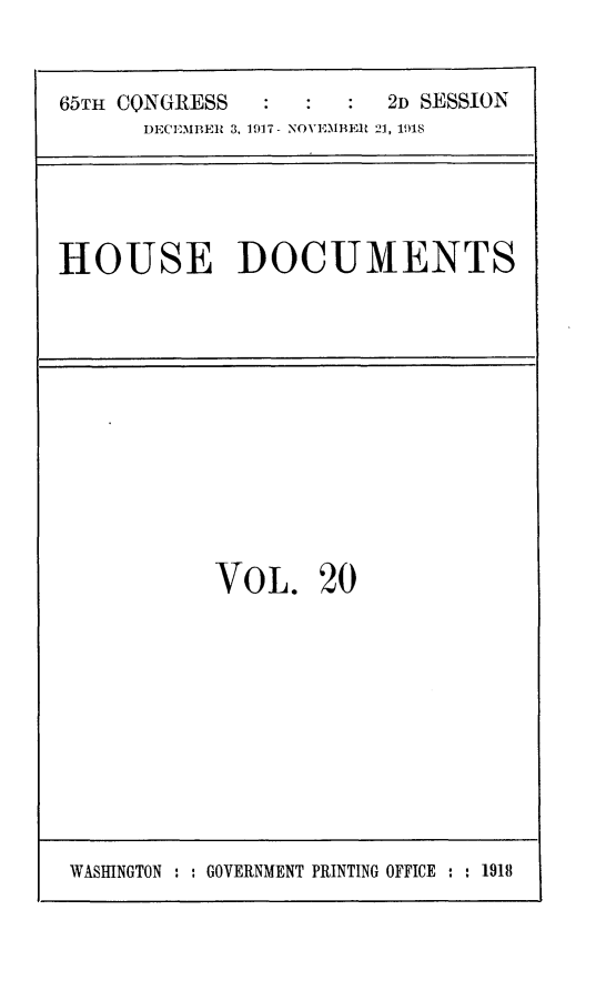 handle is hein.usccsset/usconset24944 and id is 1 raw text is: 


65TH CQNGRESS            2D SESSION
      DECEMBER 3. 1917 - NOVEMBER 21, 191S


HOUSE DOCUMENTS


VOL. 20


WASHINGTON : : GOVERNMENT PRINTING OFFICE : : 1918


