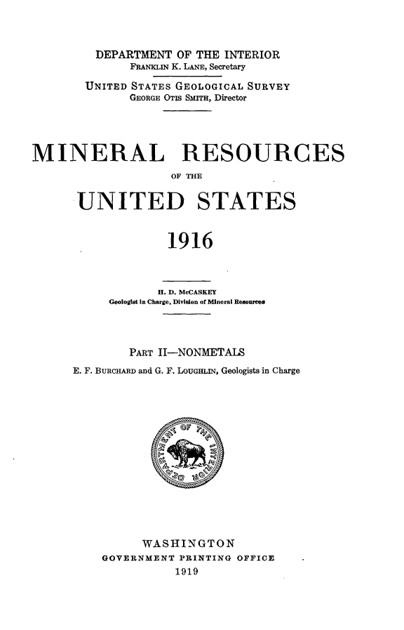 handle is hein.usccsset/usconset24945 and id is 1 raw text is: 



         DEPARTMENT  OF THE INTERIOR
              FRANKLiN K. LANE, Secretary

        UNITED STATES GEOLOGICAL SURVEY
              GEORGE OTIS SMITH, Director





MINERAL RESOURCES
                    OF WHE


       UNITED STATES



                    1916


            H. D. McCASKEY
     Geologist In Charge, Division of Mineral Resources




        PART II-NONMETALS
E. F. BURCHARD and G. F. LOUGHLIN, Geologists in Charge
















          WASHINGTON
    GOVERNMENT PRINTING OFFICE
               1919


