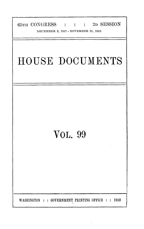 handle is hein.usccsset/usconset24949 and id is 1 raw text is: 


65TH CONGRESS            2D SESSION
      DECEMBER 3, 1917 - NOVEMBER 21, 1918


HOUSE DOCUMENTS


VOL. 99


WASHINGTON : : GOVERNMENT PRINTING OFFICE : : 1918


