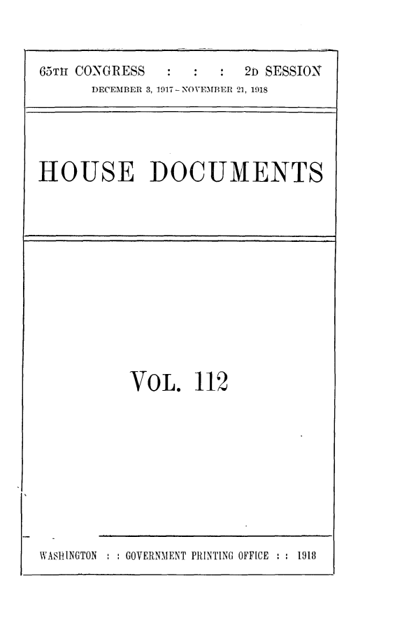 handle is hein.usccsset/usconset24950 and id is 1 raw text is: 



65TIr CONGRESS        :  2D SESSION
      DECEMBER 3, 1917-NOVEMBER 21, 1918


HOUSE DOCUMENTS


VOL. 112


WASHINGTON : : GOVERNMENT PRINTING OFFICE : : 1918


