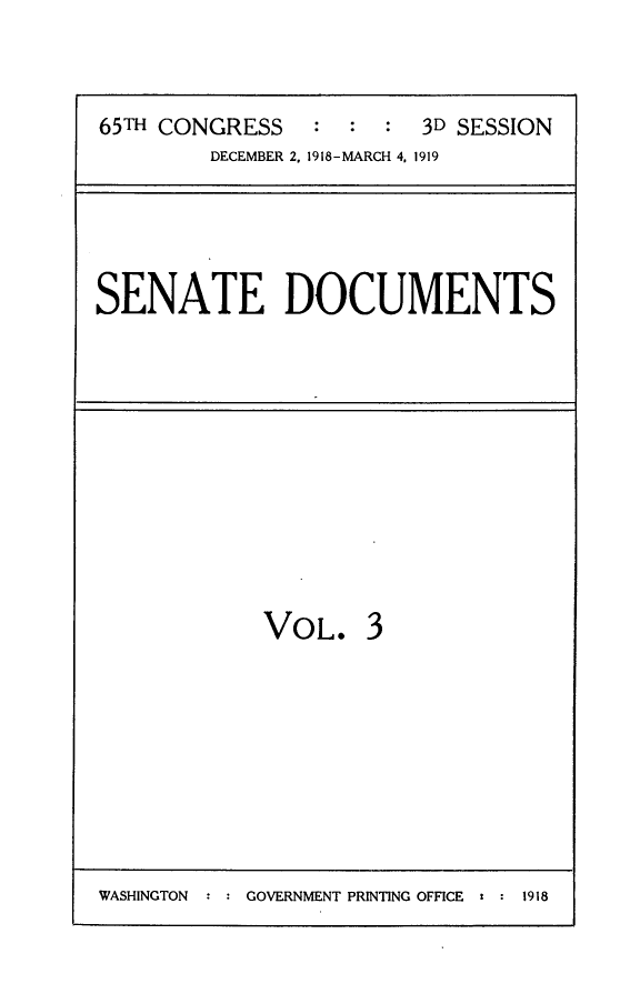 handle is hein.usccsset/usconset24960 and id is 1 raw text is: 



65TH CONGRESS   :  :  : 3D SESSION
        DECEMBER 2, 1918-MARCH 4. 1919


SENATE DOCUMENTS


VOL. 3


WASHINGTON : : GOVERNMENT PRINTING OFFICE t : 1918


