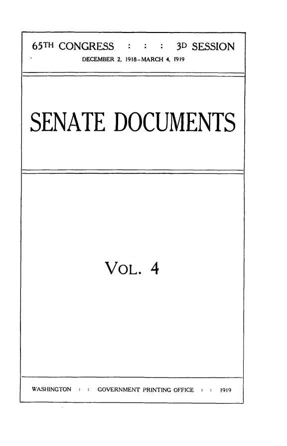 handle is hein.usccsset/usconset24961 and id is 1 raw text is: 


65TH CONGRESS   :  :  : 3D SESSION
        DECEMBER 2, 1918-MARCH 4, 1919


SENATE DOCUMENTS


VOL. 4


WASHINGTON : : GOVERNMENT PRINTING OFFICE : : 1919



