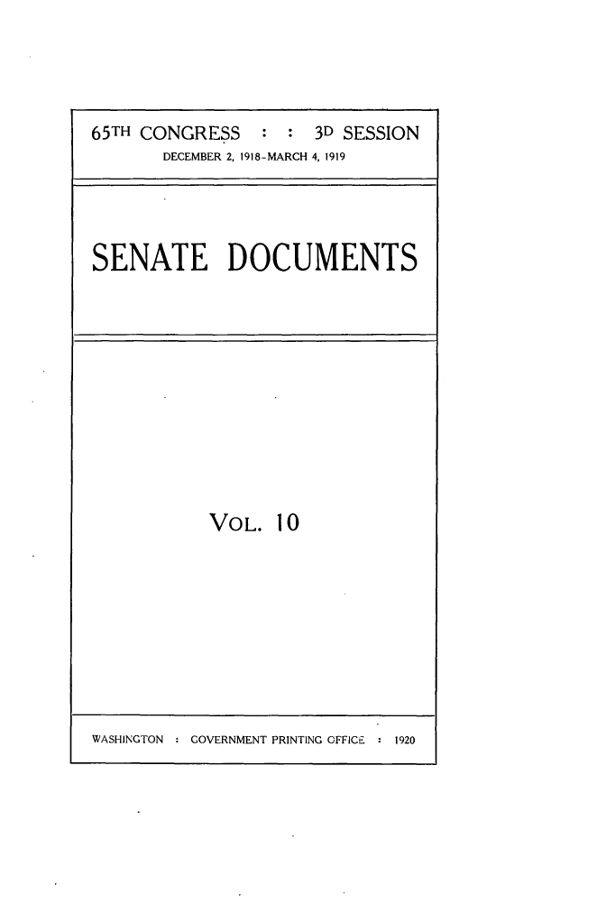 handle is hein.usccsset/usconset24965 and id is 1 raw text is: 




65TH CONGRESS : : 3D SESSION
       DECEMBER 2, 1918-MARCH 4, 1919


SENATE DOCUMENTS


VOL.   10


WASHINGTON : COVERNMENT PRINTING OFFICE  1920


