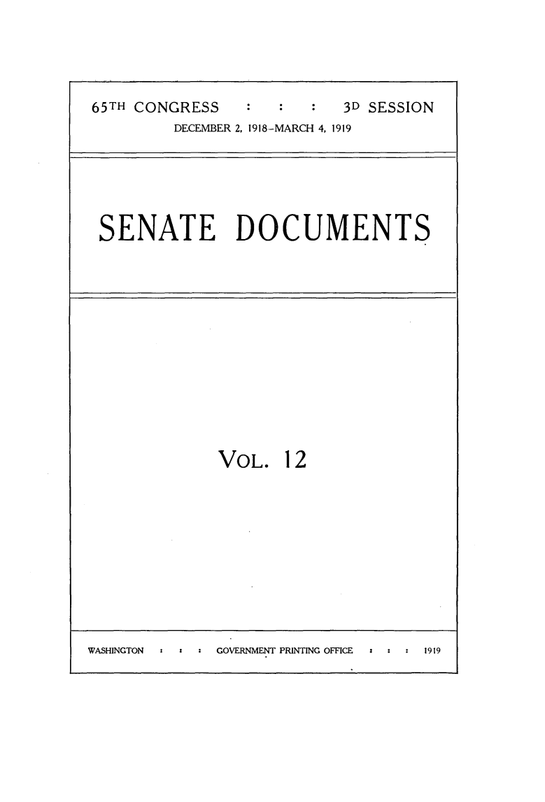 handle is hein.usccsset/usconset24967 and id is 1 raw text is: 





65TH CONGRESS              3D SESSION
         DECEMBER 2, 1918-MARCH 4, 1919


SENATE DOCUMENTS


VOL.   12


WASHINGTON : ' : GOVERNMENT PRINTING OFFICE z 1919


