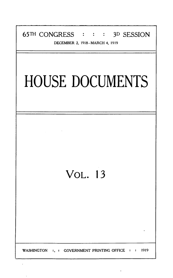handle is hein.usccsset/usconset24972 and id is 1 raw text is: 



65TH CONGRESS   :  :  : 3D SESSION
        DECEMBER 2, 1918-MARCH 4, 1919


HOUSE DOCUMENTS


VOL. 13


WASHINGTON :. : GOVERNMENT PRINTING OFFICE : : 1919


