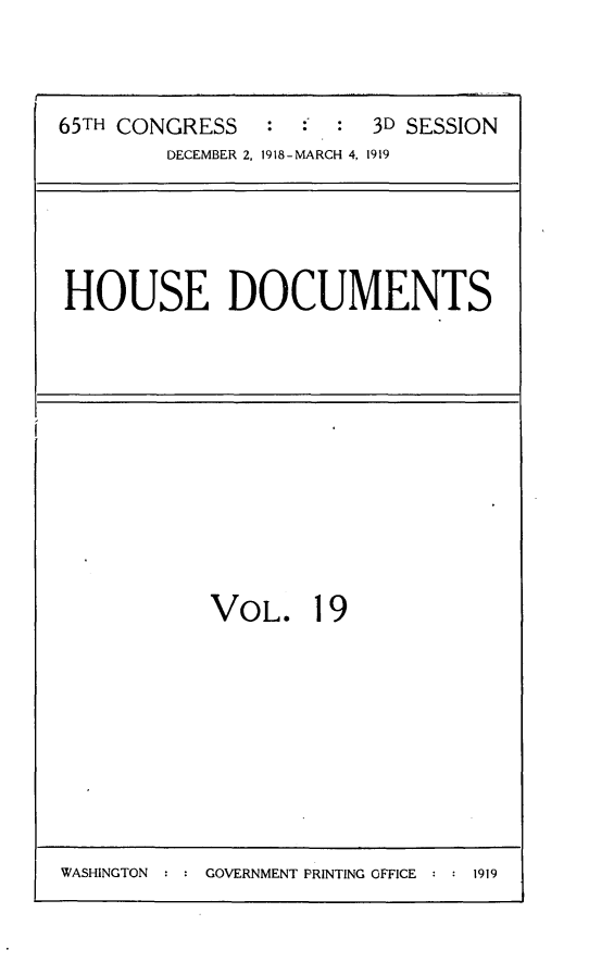 handle is hein.usccsset/usconset24974 and id is 1 raw text is: 



65TH CONGRESS   :        3D SESSION
        DECEMBER 2, 1918- MARCH 4, 1919


HOUSE DOCUMENTS


VOL. 19


WASHINGTON : : GOVERNMENT PRINTING OFFICE : : 1919


