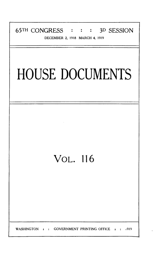 handle is hein.usccsset/usconset24989 and id is 1 raw text is: 


65TH CONGRESS   :  :  :  3D SESSION
         DECEMBER 2, 1918 MARCH 4, 1919


HOUSE DOCUMENTS


VOL. 116


WASHINGTON t : GOVERNMENT PRINTING OFFICE : : 1919


