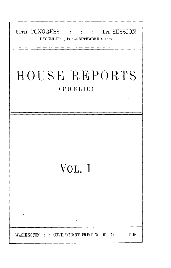 handle is hein.usccsset/usconset24993 and id is 1 raw text is: 



64TH CONGRESS           1ST SESSION
       DECEMBER 6, 1915-SEPTEMBER 8, 1916


HOUSE REPORTS
            (PUBLIC)


VOL. 1


WASHINGTON : : GOVERNMENT PRINTING OFFICE : : 1916


