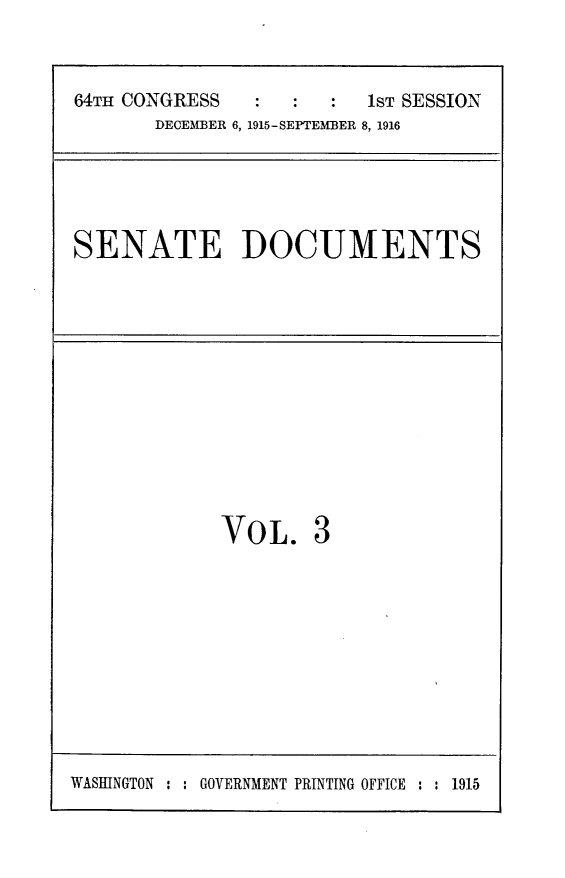 handle is hein.usccsset/usconset24997 and id is 1 raw text is: 


64TH CONGRESS            1ST SESSION
       DECEMBER 6, 1915-SEPTEMBER 8, 1916


SENATE DOCUMENTS


VOL.


WASHINGTON : : GOVERNMENT PRINTING OFFICE : : 1915



