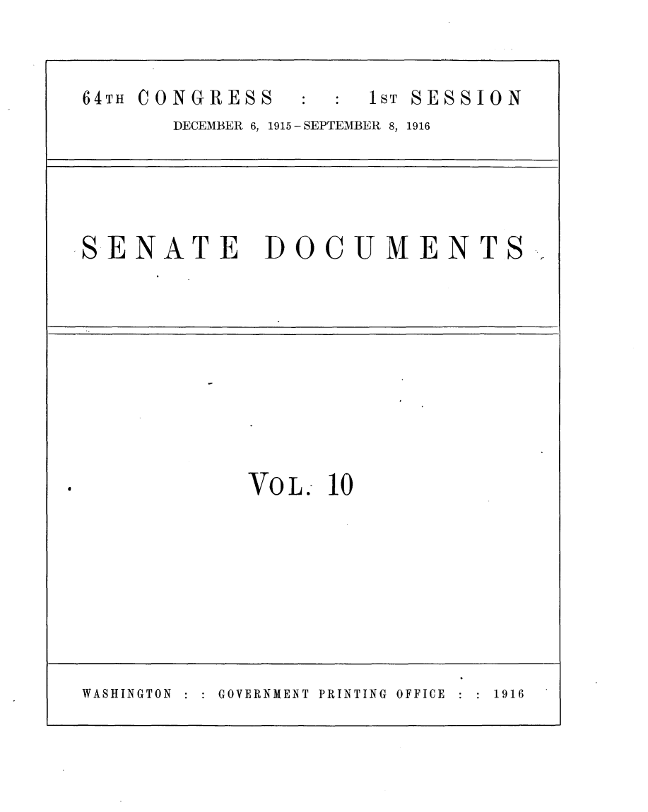 handle is hein.usccsset/usconset25003 and id is 1 raw text is: 


64TH CONGRESS     :   1 ST SESSION
       DECEMBER 6, 1915 -SEPTEMBER 8, 1916




SENATE DOCUMENTS-









             VOL.- 10








WASHINGTON GOVERNMEINT PRINTING OFFICE  1916


