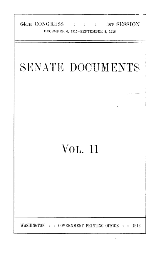 handle is hein.usccsset/usconset25004 and id is 1 raw text is: 


6T:OGSSST SESSION


DECEMBER 6, 1915-SEPTEMBER 8, 1916


SENATE DOCUMENTS


VOL. fl


WASHINGTON : : GOVERNMENT PRINTING OFFICE : : 1916


64THt CONGRESS


