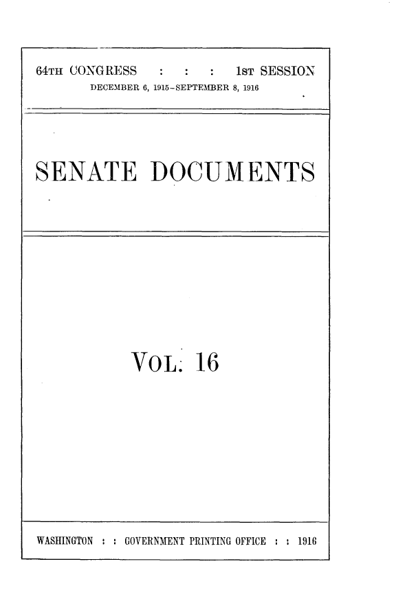 handle is hein.usccsset/usconset25009 and id is 1 raw text is: 



64TH CONGRESS            1ST SESSION
       DECEMBER 6, 1915-SEITEMBER 8, 1916


SENATE DOCUMENTS


VOL 16


WASHINGTON : : GOVERNMENT PRINTING OFFICE : : 1916


