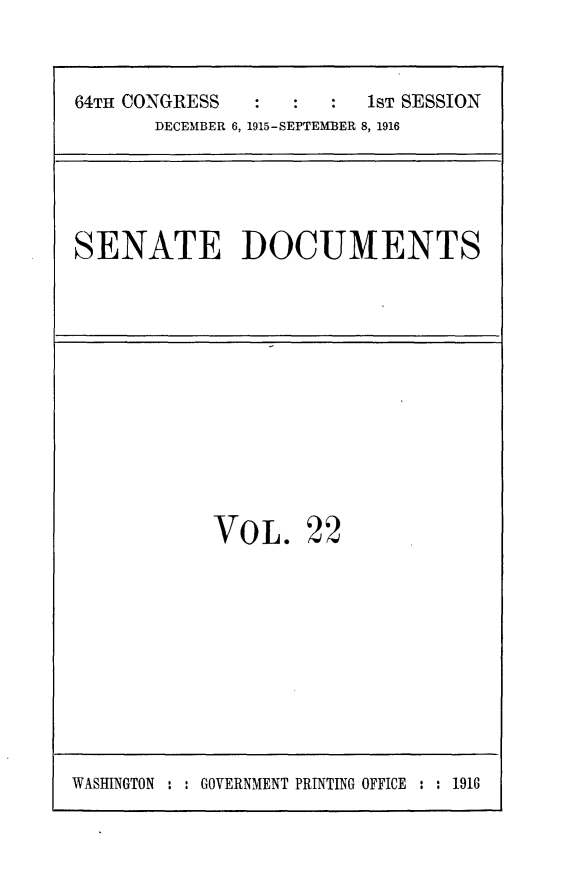 handle is hein.usccsset/usconset25013 and id is 1 raw text is: 



64TH CONGRESS            1ST SESSION
       DECEMBER 6, 1915-SEPTEMBER 8, 1916


SENATE DOCUMENTS


VOL. 22


WASHINGTON : : GOVERNMENT PRINTING OFFICE : : 1916


