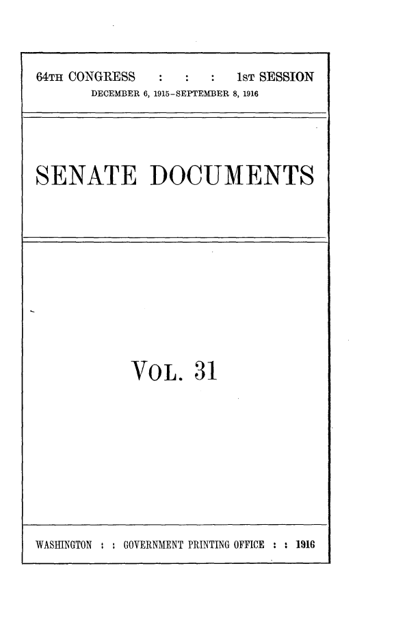 handle is hein.usccsset/usconset25022 and id is 1 raw text is: 



64TH CONGRESS            1ST SESSION
       DECEMBER 6, 1915-SEPTEMBER 8, 1916


SENATE DOCUMENTS


VOL. 31


WASHINGTON ' : GOVERNMENT PRINTING OFFICE : : 1916


