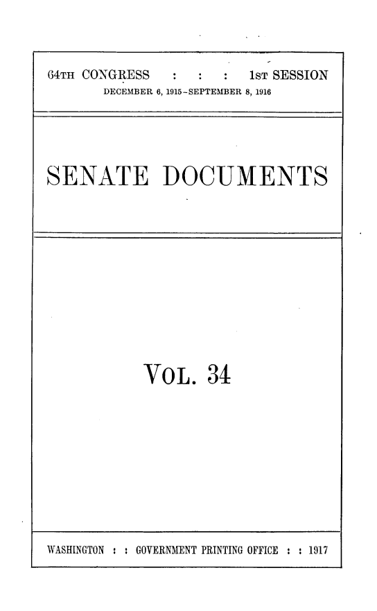 handle is hein.usccsset/usconset25025 and id is 1 raw text is: 



64TH CONGRESS         :  s T SESSION
       DECEMBER 6, 1915-SEPTEMBER 8, 1916


SENATE DOCUMENTS


VOL. 34


WASHINGTON : : GOVERIMENT PRINTING OFFICE : : 1917


