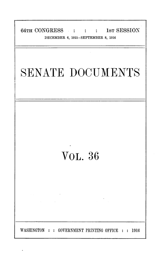 handle is hein.usccsset/usconset25026 and id is 1 raw text is: 



64TH CONGRESS            1ST SESSION
       DECEMBER 6, 1915-SEPTEMBER 8, 1916


SENATE DOCUMENTS


VOL. 36


WASINGTON : : GOVERNMENT PRINTING OFFICE : : 1918


