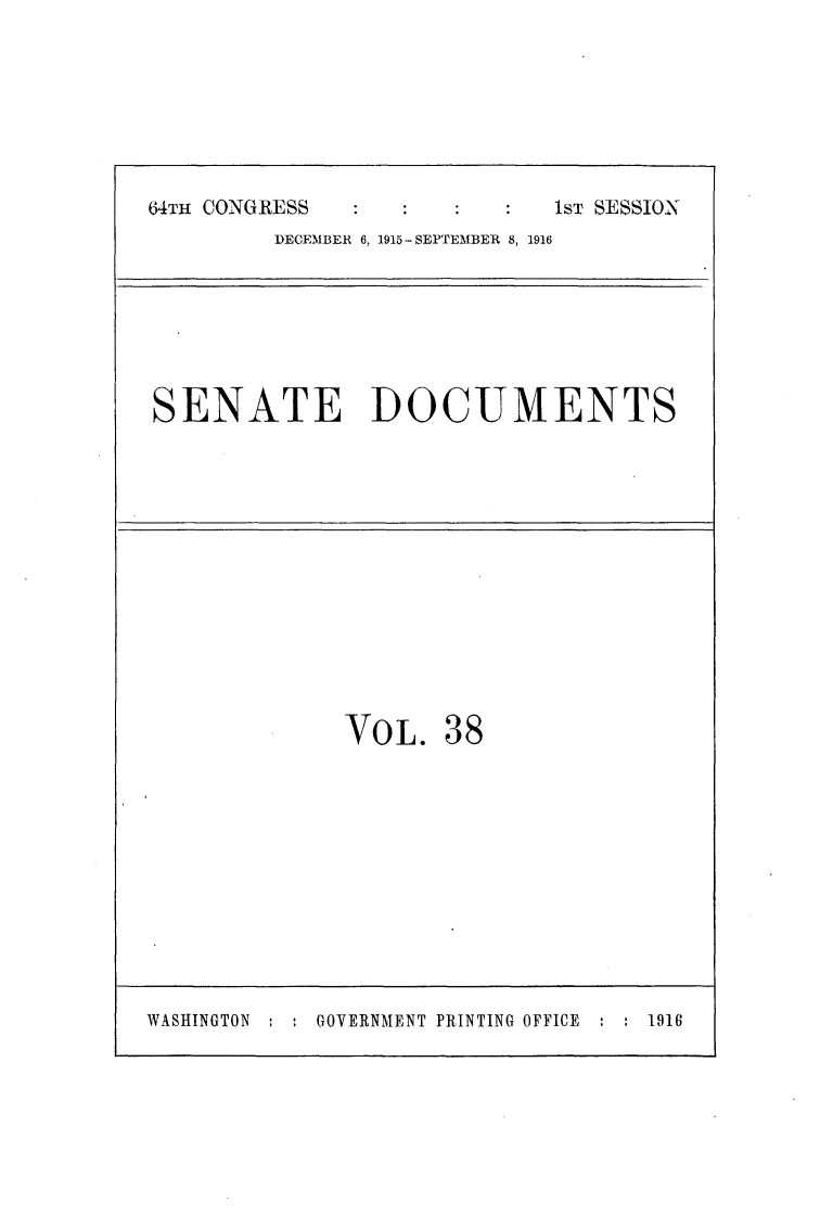 handle is hein.usccsset/usconset25028 and id is 1 raw text is: 







64TH CONGRESS  :ST SESSION
         DECEMBER 6, 1915-SEPTEMBER 8, 1916







SENATE DOCUMENTS













              VOL. 38


WASHINGTON : . GOVERNMENT PRINTING OFFICE : : 1916


